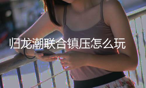 归龙潮联合镇压怎么玩 联合镇压玩法攻略 最新归龙潮联合镇压玩法攻略