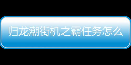 归龙潮街机之霸任务怎么完成 街机之霸任务玩法攻略 这款游戏采取的机之机是国风