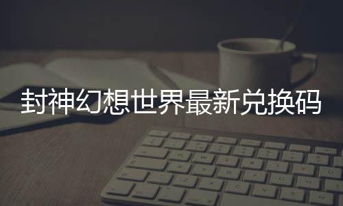 封神幻想世界最新兑换码 封神幻想世界兑换码大全 请以游戏内显示为准