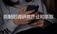 尚朝阳调研茶产业和茶旅融合发展工作时强调 着力打造信阳城市旅游新名片