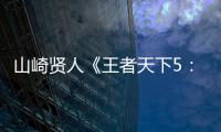 山崎贤人《王者天下5：魂之对决》定档7月17日 特报视频首度曝光“秦vs六国”最大规模战役