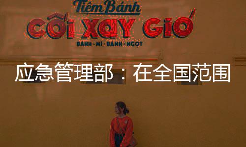 应急管理部：在全国范围内开展安全生产资格证书涉假专项治理 应急确保专项治理按计划推动