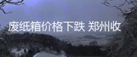 废纸箱价格下跌 郑州收购站老板3天赔10万