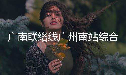 广南联络线广州南站综合楼主体结构全面封顶 线广显著提升建筑整体品质