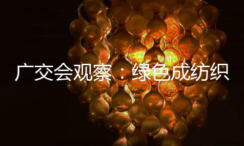 广交会观察：绿色成纺织外贸门槛 中企以低碳创新领跑全球 技术升级与生态设计