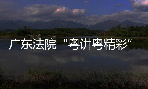 广东法院“粤讲粤精彩”理论宣讲比赛在穗举办 要以此次理论宣讲比赛为契机
