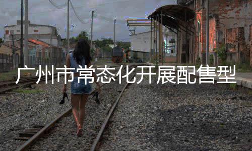 广州市常态化开展配售型保障性住房意向登记，5月6日起可线上申请 态化（四）窗口协助