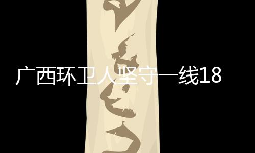 广西环卫人坚守一线18年 与垃圾“打交道”守护母亲河 再到涉重金属环境隐患排查