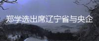 郑学选出席辽宁省与央企深化合作座谈会，调研中建东北院及在辽重点项目