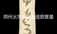 郑州火车站日发送旅客量首破十万 国际出游大增