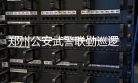 郑州公安武警联勤巡逻 核心区域1分钟抵达现场
