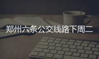 郑州六条公交线路下周二要调整 路线公布
