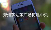 郑州东站东广场将建中央文化广场 联通高铁站汽车站等