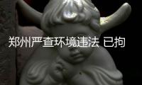 郑州严查环境违法 已拘留7人追究刑事责任4人