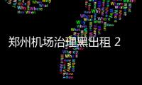 郑州机场治理黑出租 2个黑车窝点被捣毁20多辆黑车被查