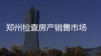 郑州检查房产销售市场 13家房产开发商拟获罚千万