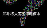 郑州将大范围停电停水 涉约200个小区