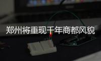 郑州将重现千年商都风貌和明清古城风貌