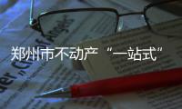 郑州市不动产“一站式”受理真的来了