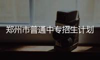 郑州市普通中专招生计划16709人 28日起开始报名