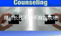 郑州长江不孕不育医院地址在哪，当地口碑咋样啊