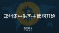 郑州集中供热主管网开始升温 暖和起来还得再等等