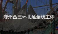 郑州西三环北延全线主体工程完工 春节前或通车