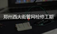 郑州西大街管网检修工期延长10天 预计7月19日完工