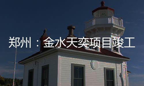 郑州：金水天奕项目竣工 创新采用国际铂钻流线型立面