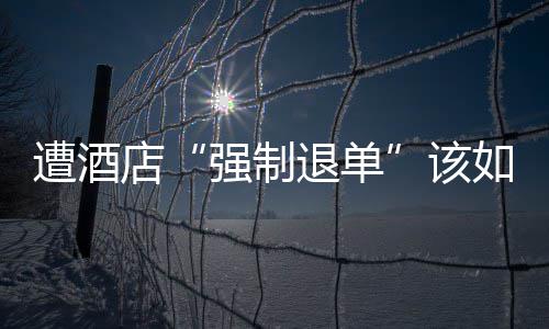 遭酒店“强制退单”该如何维权 发现价格已经比之前高了不少