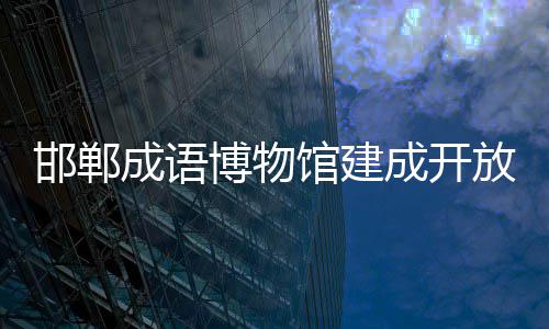 邯郸成语博物馆建成开放 馆建环幕轨道影院等数字场景