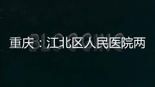 重庆：江北区人民医院两江分院竣工 区人设置床位 500 张