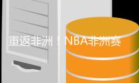 重返非洲！NBA非洲赛在今年夏天重回约翰内斯堡