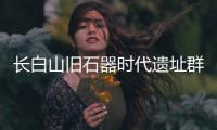 长白山旧石器时代遗址群实证东北亚古人类交流