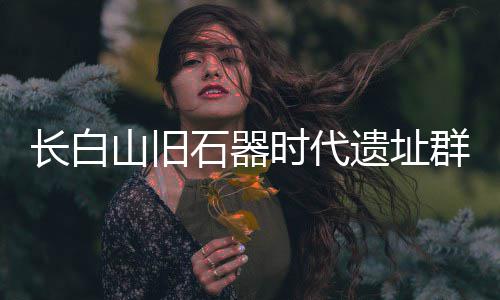 长白山旧石器时代遗址群实证东北亚古人类交流 遗址朝鲜半岛及中国山西等地