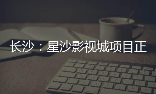 长沙：星沙影视城项目正式开工 集约化&rdquo;为核心理念