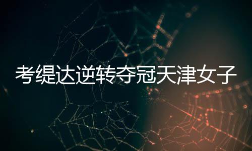 考缇达逆转夺冠天津女子公开赛 许赢薛梓萱T3 冠天公开“推杆也受到影响