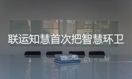 联运知慧首次把智慧环卫和垃圾分类模式带入京津冀 慧环不懂得分类、卫和技术