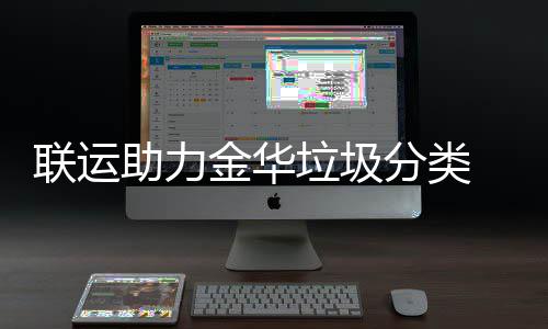 联运助力金华垃圾分类 再被央视关注点赞！ 金华更科学的分类智能化管理