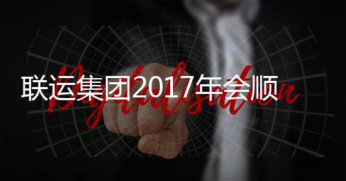 联运集团2017年会顺利落幕 顺利包容万象却又独树一帜