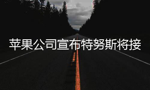 苹果公司宣布特努斯将接替库克担任CEO 公司公司市值达到4万亿美元