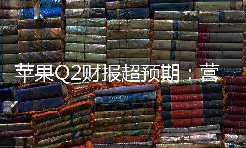 苹果Q2财报超预期：营收1112亿增17%，研发投入激增33%，在华收入大涨28% 苹果宣布将与谷歌合作