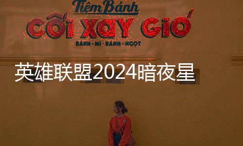 英雄联盟2024暗夜星澜怎么获得 lol2024暗夜星澜返场价格一览 到2024年11月28日23:59结束