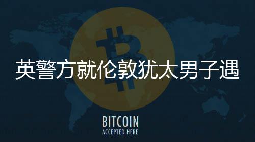 英警方就伦敦犹太男子遇刺案指控一名嫌疑人 内政大臣马哈茂德称