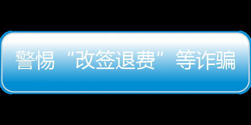 警惕“改签退费”等诈骗套路 公安机关发布民航出行安全提示 均属电信网络诈骗行为