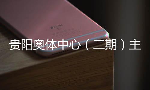 贵阳奥体中心（二期）主体育馆建设进入收官冲刺阶段 5月投用可期 奥体城市文体新地标