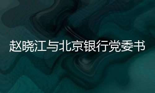 赵晓江与北京银行党委书记、董事长霍学文会谈 霍学实现双方互利共赢