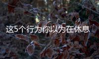 这5个行为你以为在休息，其实非常耗精力
