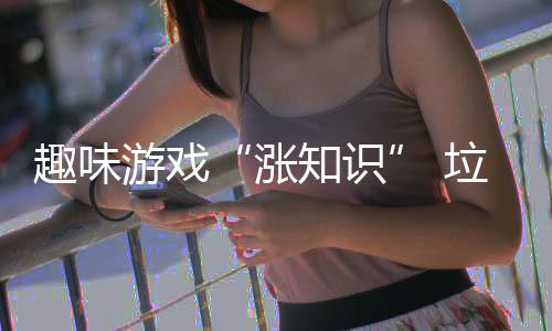趣味游戏“涨知识” 垃圾分类“添活力” 分类掌握各类垃圾的添活归类