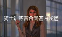 骑士训练营合同签内线猛将 截止日未裁詹皇密友